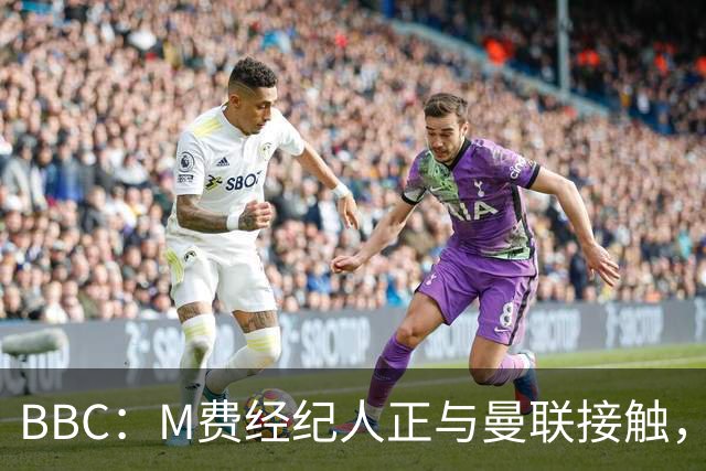 BBC：M费经纪人正与曼联接触，曼联只愿以他们认为合理的估值签人